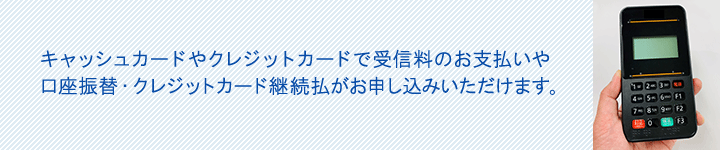 ■	キャッシュカードやクレジットカードで受信料のお支払いや口座振替・クレジットカード継続払がお申し込みいただけます。