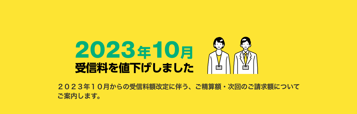 2023年10月受信料を値下げしました　2023年10月からの受信料額改定に伴う、ご精算額・次回のご請求額についてご案内します。