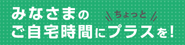 みなさまのご自宅時間にちょっとプラスを！